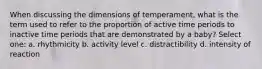 When discussing the dimensions of temperament, what is the term used to refer to the proportion of active time periods to inactive time periods that are demonstrated by a baby? Select one: a. rhythmicity b. activity level c. distractibility d. intensity of reaction