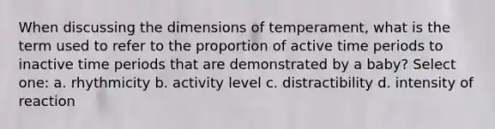 When discussing the dimensions of temperament, what is the term used to refer to the proportion of active time periods to inactive time periods that are demonstrated by a baby? Select one: a. rhythmicity b. activity level c. distractibility d. intensity of reaction