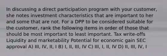 In discussing a direct participation program with your customer, she notes investment characteristics that are important to her and some that are not. For a DPP to be considered suitable for the customer, rank the following items in order of those that should be most important to least important. Tax write-offs Liquidity and marketability Potential for economic gain SEC approval A) III, IV, II, I B) I, II, III, IV C) III, I, II, IV D) II, III, IV, I