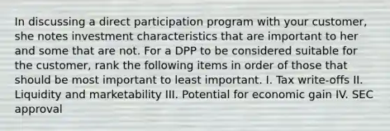 In discussing a direct participation program with your customer, she notes investment characteristics that are important to her and some that are not. For a DPP to be considered suitable for the customer, rank the following items in order of those that should be most important to least important. I. Tax write-offs II. Liquidity and marketability III. Potential for economic gain IV. SEC approval