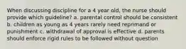 When discussing discipline for a 4 year old, the nurse should provide which guideline? a. parental control should be consistent b. children as young as 4 years rarely need reprimand or punishment c. withdrawal of approval is effective d. parents should enforce rigid rules to be followed without question