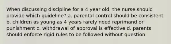 When discussing discipline for a 4 year old, the nurse should provide which guideline? a. parental control should be consistent b. children as young as 4 years rarely need reprimand or punishment c. withdrawal of approval is effective d. parents should enforce rigid rules to be followed without question