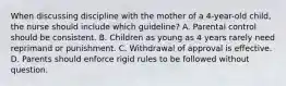 When discussing discipline with the mother of a 4-year-old child, the nurse should include which guideline? A. Parental control should be consistent. B. Children as young as 4 years rarely need reprimand or punishment. C. Withdrawal of approval is effective. D. Parents should enforce rigid rules to be followed without question.