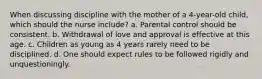 When discussing discipline with the mother of a 4-year-old child, which should the nurse include? a. Parental control should be consistent. b. Withdrawal of love and approval is effective at this age. c. Children as young as 4 years rarely need to be disciplined. d. One should expect rules to be followed rigidly and unquestioningly.