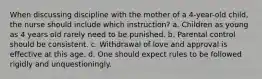 When discussing discipline with the mother of a 4-year-old child, the nurse should include which instruction? a. Children as young as 4 years old rarely need to be punished. b. Parental control should be consistent. c. Withdrawal of love and approval is effective at this age. d. One should expect rules to be followed rigidly and unquestioningly.