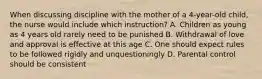 When discussing discipline with the mother of a 4-year-old child, the nurse would include which instruction? A. Children as young as 4 years old rarely need to be punished B. Withdrawal of love and approval is effective at this age C. One should expect rules to be followed rigidly and unquestioningly D. Parental control should be consistent