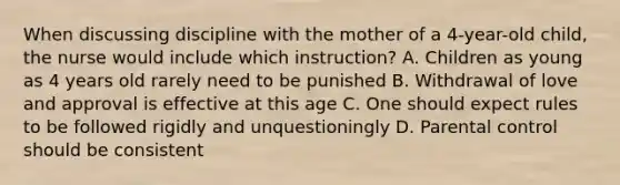 When discussing discipline with the mother of a 4-year-old child, the nurse would include which instruction? A. Children as young as 4 years old rarely need to be punished B. Withdrawal of love and approval is effective at this age C. One should expect rules to be followed rigidly and unquestioningly D. Parental control should be consistent