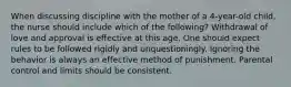 When discussing discipline with the mother of a 4-year-old child, the nurse should include which of the following? Withdrawal of love and approval is effective at this age. One should expect rules to be followed rigidly and unquestioningly. Ignoring the behavior is always an effective method of punishment. Parental control and limits should be consistent.