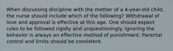 When discussing discipline with the mother of a 4-year-old child, the nurse should include which of the following? Withdrawal of love and approval is effective at this age. One should expect rules to be followed rigidly and unquestioningly. Ignoring the behavior is always an effective method of punishment. Parental control and limits should be consistent.