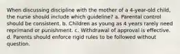 When discussing discipline with the mother of a 4-year-old child, the nurse should include which guideline? a. Parental control should be consistent. b. Children as young as 4 years rarely need reprimand or punishment. c. Withdrawal of approval is effective. d. Parents should enforce rigid rules to be followed without question.