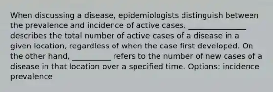 When discussing a disease, epidemiologists distinguish between the prevalence and incidence of active cases. _______________ describes the total number of active cases of a disease in a given location, regardless of when the case first developed. On the other hand, __________ refers to the number of new cases of a disease in that location over a specified time. Options: incidence prevalence