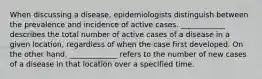 When discussing a disease, epidemiologists distinguish between the prevalence and incidence of active cases. ____________ describes the total number of active cases of a disease in a given location, regardless of when the case first developed. On the other hand, _____________ refers to the number of new cases of a disease in that location over a specified time.