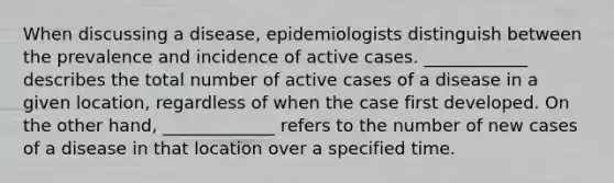 When discussing a disease, epidemiologists distinguish between the prevalence and incidence of active cases. ____________ describes the total number of active cases of a disease in a given location, regardless of when the case first developed. On the other hand, _____________ refers to the number of new cases of a disease in that location over a specified time.