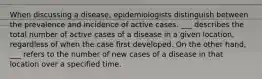 When discussing a disease, epidemiologists distinguish between the prevalence and incidence of active cases. ___ describes the total number of active cases of a disease in a given location, regardless of when the case first developed. On the other hand, ___ refers to the number of new cases of a disease in that location over a specified time.