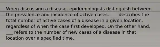 When discussing a disease, epidemiologists distinguish between the prevalence and incidence of active cases. ___ describes the total number of active cases of a disease in a given location, regardless of when the case first developed. On the other hand, ___ refers to the number of new cases of a disease in that location over a specified time.