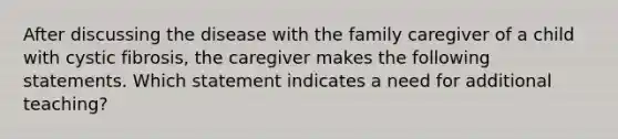 After discussing the disease with the family caregiver of a child with cystic fibrosis, the caregiver makes the following statements. Which statement indicates a need for additional teaching?