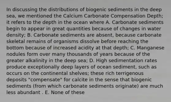 In discussing the distributions of biogenic sediments in the deep sea, we mentioned the Calcium Carbonate Compensation Depth; it refers to the depth in the ocean where A. Carbonate sediments begin to appear in great quantities because of changes in water density; B. Carbonate sediments are absent, because carbonate skeletal remains of organisms dissolve before reaching the bottom because of increased acidity at that depth; C. Manganese nodules form over many thousands of years because of the greater alkalinity in the deep sea; D. High sedimentation rates produce exceptionally deep layers of ocean sediment, such as occurs on the continental shelves; these rich terrigenous deposits "compensate" for calcite in the sense that biogenic sediments (from which carbonate sediments originate) are much less abundant . E. None of these