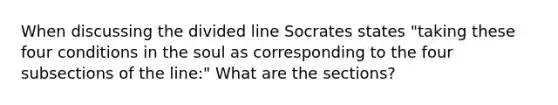 When discussing the divided line Socrates states "taking these four conditions in the soul as corresponding to the four subsections of the line:" What are the sections?