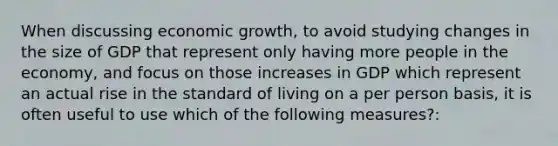 When discussing economic growth, to avoid studying changes in the size of GDP that represent only having more people in the economy, and focus on those increases in GDP which represent an actual rise in the standard of living on a per person basis, it is often useful to use which of the following measures?: