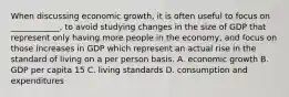 When discussing economic growth, it is often useful to focus on ____________, to avoid studying changes in the size of GDP that represent only having more people in the economy, and focus on those increases in GDP which represent an actual rise in the standard of living on a per person basis. A. economic growth B. GDP per capita 15 C. living standards D. consumption and expenditures