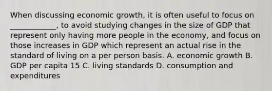 When discussing economic growth, it is often useful to focus on ____________, to avoid studying changes in the size of GDP that represent only having more people in the economy, and focus on those increases in GDP which represent an actual rise in the standard of living on a per person basis. A. economic growth B. GDP per capita 15 C. living standards D. consumption and expenditures