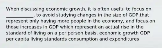 When discussing economic growth, it is often useful to focus on ____________, to avoid studying changes in the size of GDP that represent only having more people in the economy, and focus on those increases in GDP which represent an actual rise in the standard of living on a per person basis. economic growth GDP per capita living standards consumption and expenditures