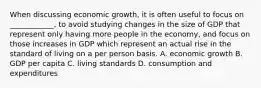 When discussing economic growth, it is often useful to focus on ____________, to avoid studying changes in the size of GDP that represent only having more people in the economy, and focus on those increases in GDP which represent an actual rise in the standard of living on a per person basis. A. economic growth B. GDP per capita C. living standards D. consumption and expenditures