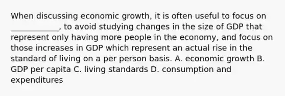 When discussing economic growth, it is often useful to focus on ____________, to avoid studying changes in the size of GDP that represent only having more people in the economy, and focus on those increases in GDP which represent an actual rise in the standard of living on a per person basis. A. economic growth B. GDP per capita C. living standards D. consumption and expenditures