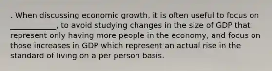 . When discussing economic growth, it is often useful to focus on ____________, to avoid studying changes in the size of GDP that represent only having more people in the economy, and focus on those increases in GDP which represent an actual rise in the standard of living on a per person basis.