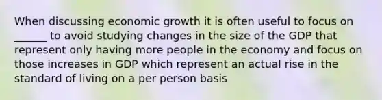 When discussing economic growth it is often useful to focus on ______ to avoid studying changes in the size of the GDP that represent only having more people in the economy and focus on those increases in GDP which represent an actual rise in the standard of living on a per person basis