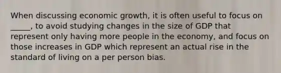 When discussing economic growth, it is often useful to focus on _____, to avoid studying changes in the size of GDP that represent only having more people in the economy, and focus on those increases in GDP which represent an actual rise in the standard of living on a per person bias.