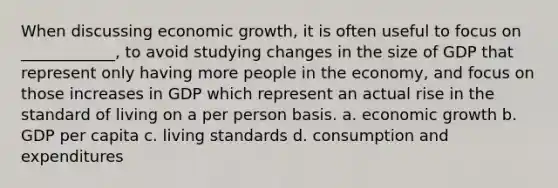 When discussing economic growth, it is often useful to focus on ____________, to avoid studying changes in the size of GDP that represent only having more people in the economy, and focus on those increases in GDP which represent an actual rise in the standard of living on a per person basis. a. economic growth b. GDP per capita c. living standards d. consumption and expenditures