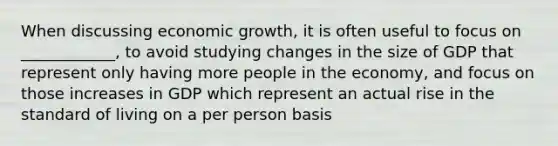 When discussing economic growth, it is often useful to focus on ____________, to avoid studying changes in the size of GDP that represent only having more people in the economy, and focus on those increases in GDP which represent an actual rise in the standard of living on a per person basis