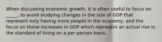 When discussing economic growth, it is often useful to focus on _____, to avoid studying changes in the size of GDP that represent only having more people in the economy, and the focus on those increases in GDP which represent an actual rise in the standard of living on a per person basis.