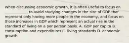 When discussing economic growth, it is often useful to focus on ____________, to avoid studying changes in the size of GDP that represent only having more people in the economy, and focus on those increases in GDP which represent an actual rise in the standard of living on a per person basis. A. GDP per capita B. consumption and expenditures C. living standards D. economic growth