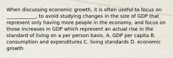 When discussing economic growth, it is often useful to focus on ____________, to avoid studying changes in the size of GDP that represent only having more people in the economy, and focus on those increases in GDP which represent an actual rise in the standard of living on a per person basis. A. GDP per capita B. consumption and expenditures C. living standards D. economic growth