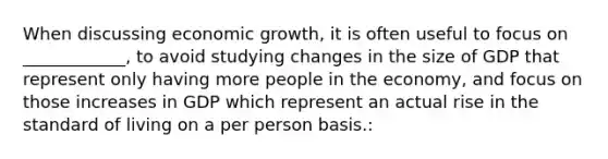 When discussing economic growth, it is often useful to focus on ____________, to avoid studying changes in the size of GDP that represent only having more people in the economy, and focus on those increases in GDP which represent an actual rise in the standard of living on a per person basis.: