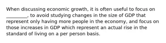 When discussing economic growth, it is often useful to focus on _________, to avoid studying changes in the size of GDP that represent only having more people in the economy, and focus on those increases in GDP which represent an actual rise in the standard of living on a per person basis.