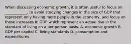 When discussing economic growth, it is often useful to focus on ____________, to avoid studying changes in the size of GDP that represent only having more people in the economy, and focus on those increases in GDP which represent an actual rise in the standard of living on a per person basis. A. economic growth B. GDP per capital C. living standards D. consumption and expenditures