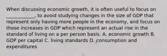 When discussing economic growth, it is often useful to focus on ____________, to avoid studying changes in the size of GDP that represent only having more people in the economy, and focus on those increases in GDP which represent an actual rise in the standard of living on a per person basis. A. economic growth B. GDP per capital C. living standards D. consumption and expenditures