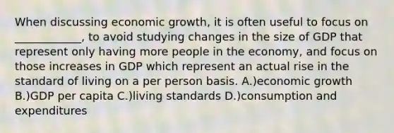 When discussing economic growth, it is often useful to focus on ____________, to avoid studying changes in the size of GDP that represent only having more people in the economy, and focus on those increases in GDP which represent an actual rise in the standard of living on a per person basis. A.)economic growth B.)GDP per capita C.)living standards D.)consumption and expenditures