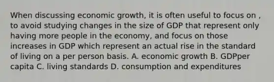 When discussing economic growth, it is often useful to focus on , to avoid studying changes in the size of GDP that represent only having more people in the economy, and focus on those increases in GDP which represent an actual rise in the standard of living on a per person basis. A. economic growth B. GDPper capita C. living standards D. consumption and expenditures