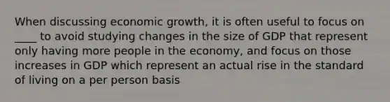 When discussing economic growth, it is often useful to focus on ____ to avoid studying changes in the size of GDP that represent only having more people in the economy, and focus on those increases in GDP which represent an actual rise in the standard of living on a per person basis