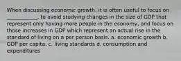 When discussing economic growth, it is often useful to focus on ____________, to avoid studying changes in the size of GDP that represent only having more people in the economy, and focus on those increases in GDP which represent an actual rise in the standard of living on a per person basis. a. economic growth b. GDP per capita. c. living standards d. consumption and expenditures