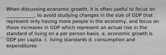 When discussing economic growth, it is often useful to focus on ____________, to avoid studying changes in the size of GDP that represent only having more people in the economy, and focus on those increases in GDP which represent an actual rise in the standard of living on a per person basis. a. economic growth b. GDP per capita. c. living standards d. consumption and expenditures