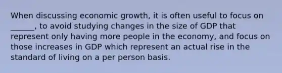 When discussing economic growth, it is often useful to focus on ______, to avoid studying changes in the size of GDP that represent only having more people in the economy, and focus on those increases in GDP which represent an actual rise in the standard of living on a per person basis.