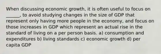 When discussing economic growth, it is often useful to focus on ______, to avoid studying changes in the size of GDP that represent only having more people in the economy, and focus on those increases in GDP which represent an actual rise in the standard of living on a per person basis. a) consumption and expenditures b) living standards c) economic growth d) per capita GDP