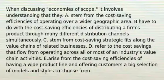 When discussing "economies of scope," it involves understanding that they: A. stem from the cost-saving efficiencies of operating over a wider geographic area. B.have to do with the cost-saving efficiencies of distributing a firm's product through many different distribution channels simultaneously. C. stem from cost-saving strategic fits along the value chains of related businesses. D. refer to the cost savings that flow from operating across all or most of an industry's value chain activities. E.arise from the cost-saving efficiencies of having a wide product line and offering customers a big selection of models and styles to choose from.