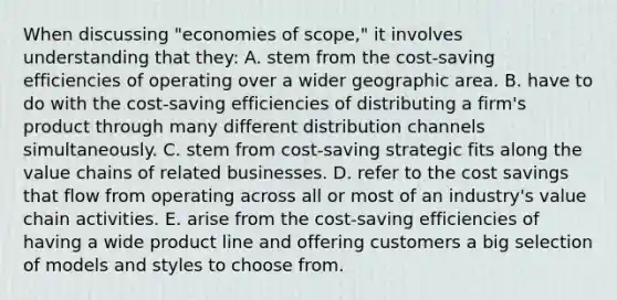 When discussing "economies of scope," it involves understanding that they: A. stem from the cost-saving efficiencies of operating over a wider geographic area. B. have to do with the cost-saving efficiencies of distributing a firm's product through many different distribution channels simultaneously. C. stem from cost-saving strategic fits along the value chains of related businesses. D. refer to the cost savings that flow from operating across all or most of an industry's value chain activities. E. arise from the cost-saving efficiencies of having a wide product line and offering customers a big selection of models and styles to choose from.