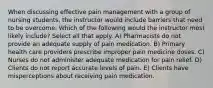 When discussing effective pain management with a group of nursing students, the instructor would include barriers that need to be overcome. Which of the following would the instructor most likely include? Select all that apply. A) Pharmacists do not provide an adequate supply of pain medication. B) Primary health care providers prescribe improper pain medicine doses. C) Nurses do not administer adequate medication for pain relief. D) Clients do not report accurate levels of pain. E) Clients have misperceptions about receiving pain medication.